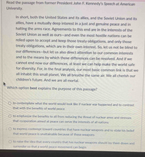 Read the passage from former President John F. Kennedy's Speech at American
University.
In short, both the United States and its allies, and the Soviet Union and its
allies, have a mutually deep interest in a just and genuine peace and in
halting the arms race. Agreements to this end are in the interests of the
Soviet Union as well as ours--and even the most hostile nations can be
relied upon to accept and keep those treaty obligations, and only those
treaty obligations, which are in their own interest. So, let us not be blind to
our differences—but let us also direct attention to our cormon interests
and to the means by which those differences can be resolved. And if we
cannot end now our differences, at least we can help make the world safe
for diversity. For, in the final analysis, our most basic common link is that we
all inhabit this small planet. We all breathe the same air. We all cherish our
children's future. And we are all mortal.
Which option best explains the purpose of this passage?
to contemplate what the world would look like if nuclear war happened and to contrast
that with the benefits of world peace
to emphasize the benefts to all from reducing the threat of nuclear arms and stresses
that cooperation aimed at peace can serve the interests of all nations
to express contempt toward countries that have nuclear weapons and to state his belief
that world peace is unattainable because of these weapons
to raise the idea that every country that has nuclear weapons should lay them down and
surrender so that a world peace movement can begin