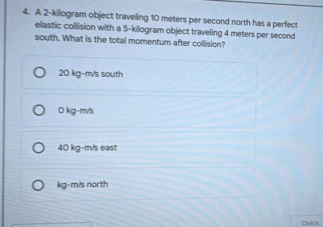 A 2-kilogram object traveling 10 meters per second north has a perfect
elastic collision with a 5-kilogram object traveling 4 meters per second
south. What is the total momentum after collision?
20 kg-m/s south
0 kg-m/s
40 kg-m/s east
kg-m/s north
Check