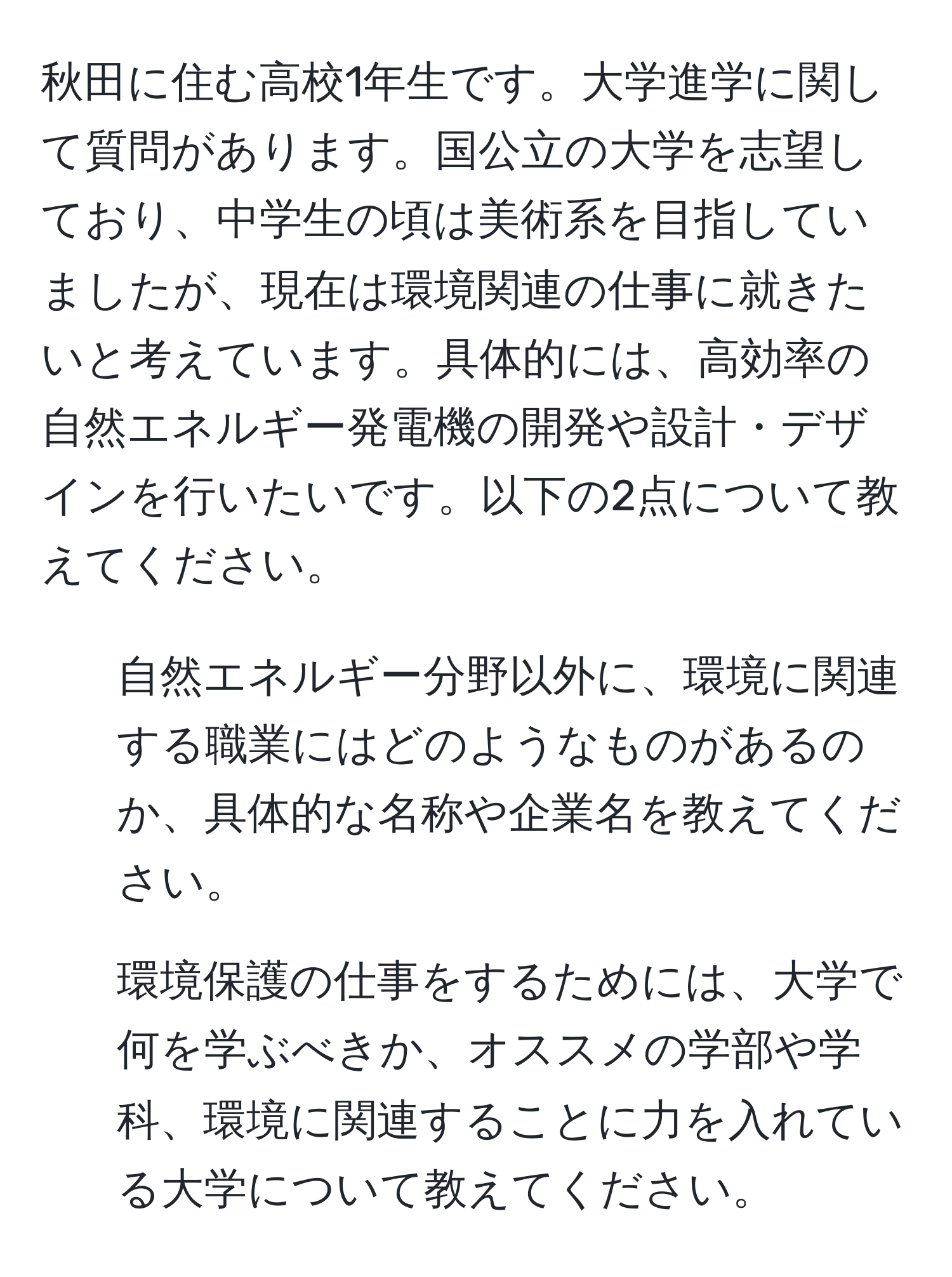 秋田に住む高校1年生です。大学進学に関して質問があります。国公立の大学を志望しており、中学生の頃は美術系を目指していましたが、現在は環境関連の仕事に就きたいと考えています。具体的には、高効率の自然エネルギー発電機の開発や設計・デザインを行いたいです。以下の2点について教えてください。  
1. 自然エネルギー分野以外に、環境に関連する職業にはどのようなものがあるのか、具体的な名称や企業名を教えてください。  
2. 環境保護の仕事をするためには、大学で何を学ぶべきか、オススメの学部や学科、環境に関連することに力を入れている大学について教えてください。