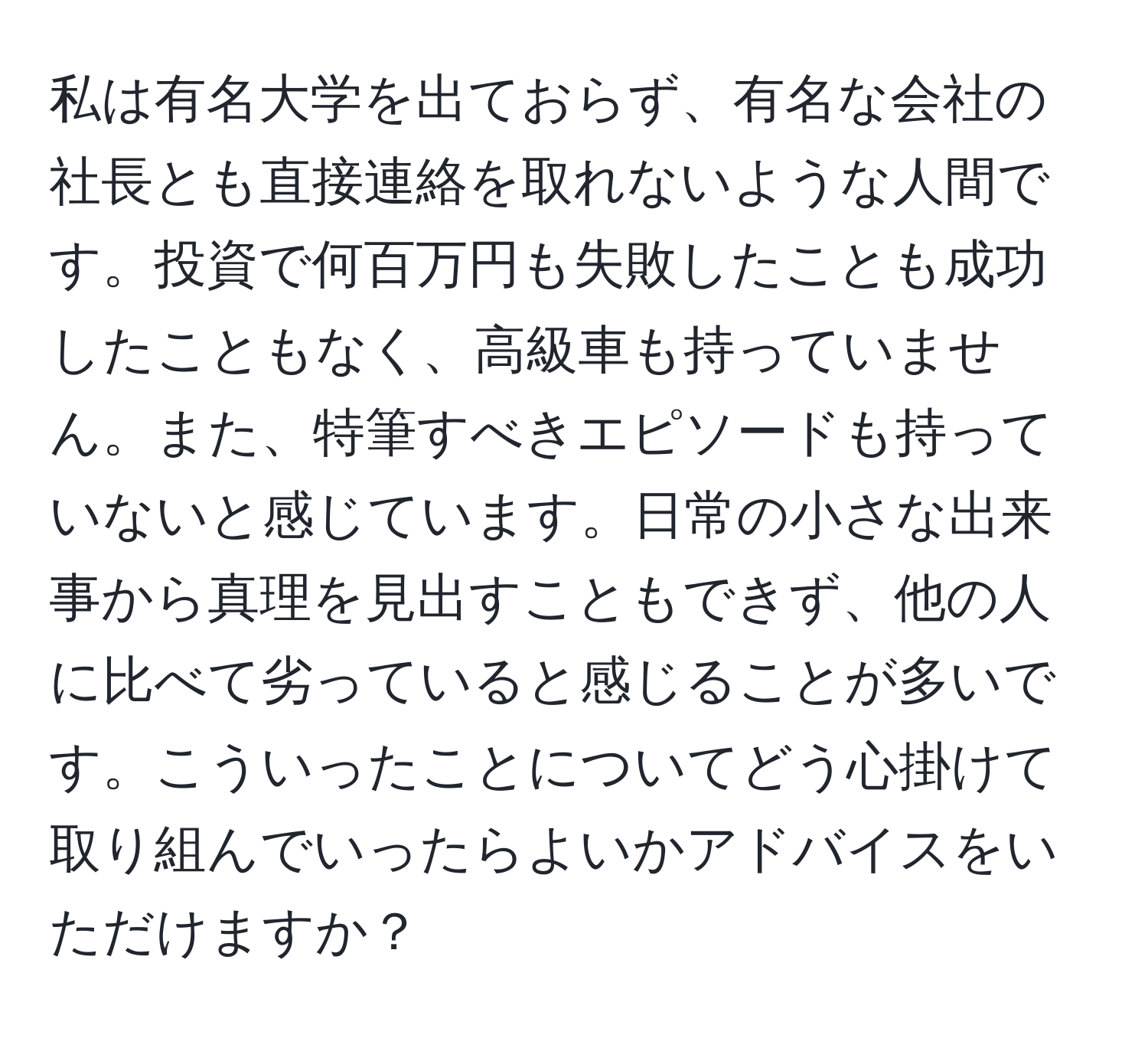 私は有名大学を出ておらず、有名な会社の社長とも直接連絡を取れないような人間です。投資で何百万円も失敗したことも成功したこともなく、高級車も持っていません。また、特筆すべきエピソードも持っていないと感じています。日常の小さな出来事から真理を見出すこともできず、他の人に比べて劣っていると感じることが多いです。こういったことについてどう心掛けて取り組んでいったらよいかアドバイスをいただけますか？