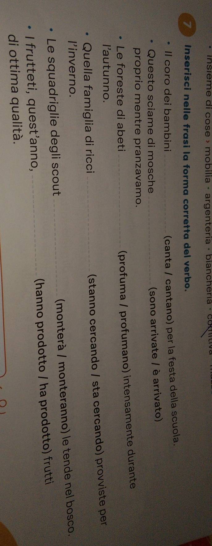 insieme di cose » mobilia - argenteria - bianchería - comitiv. 
7 Inserisci nelle frasi la forma corretta del verbo. 
Il coro dei bambini_ 
(canta / cantano) per la festa della scuola. 
Questo sciame di mosche_ 
(sono arrivate / è arrivato) 
proprio mentre pranzavamo. 
Le foreste di abeti_ 
(profuma / profumano) intensamente durante 
l'autunno. 
Quella famiglia di ricci_ 
(stanno cercando / sta cercando) provviste per 
I'inverno. 
(monterà / monteranno) le tende nel bosco. 
Le squadriglie degli scout_ 
I frutteti, quest'anno, _(hanno prodotto / ha prodotto) frutti 
di ottima qualità.