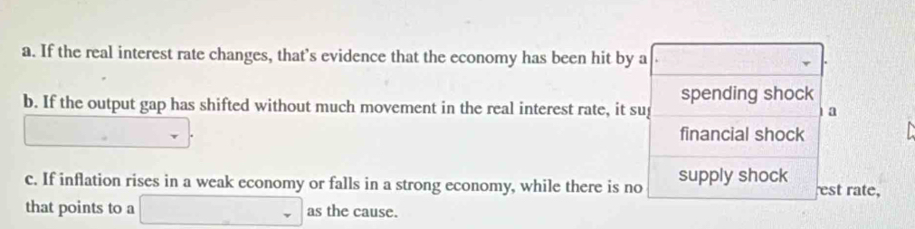 a. If the real interest rate changes, that’s evidence that the economy has been hit by a
b. If the output gap has shifted without much movement in the real interest rate, it su spending shock
a
financial shock
c. If inflation rises in a weak economy or falls in a strong economy, while there is no supply shock est rate,
that points to a □ _ as the cause.