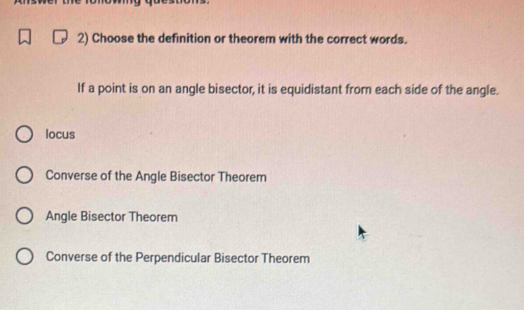 Choose the definition or theorem with the correct words.
If a point is on an angle bisector, it is equidistant from each side of the angle.
locus
Converse of the Angle Bisector Theorem
Angle Bisector Theorem
Converse of the Perpendicular Bisector Theorem