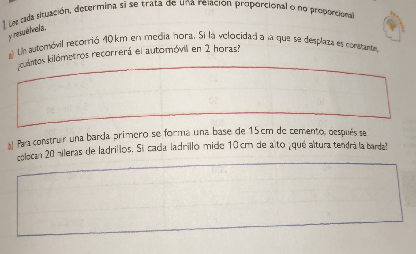 1, Lee cada situación, determina si se trata de una relación proporcional o no proporcional 
y resuélvela. 
a) Un automóvil recorrió 40 km en media hora. Si la velocidad a la que se desplaza es constante, 
cuántos kilómetros recorrerá el automóvil en 2 horas? 
*) Para construir una barda primero se forma una base de 15 cm de cemento, después se 
colocan 20 hileras de ladrillos. Si cada ladrillo mide 10cm de alto ¿qué altura tendrá la barda?