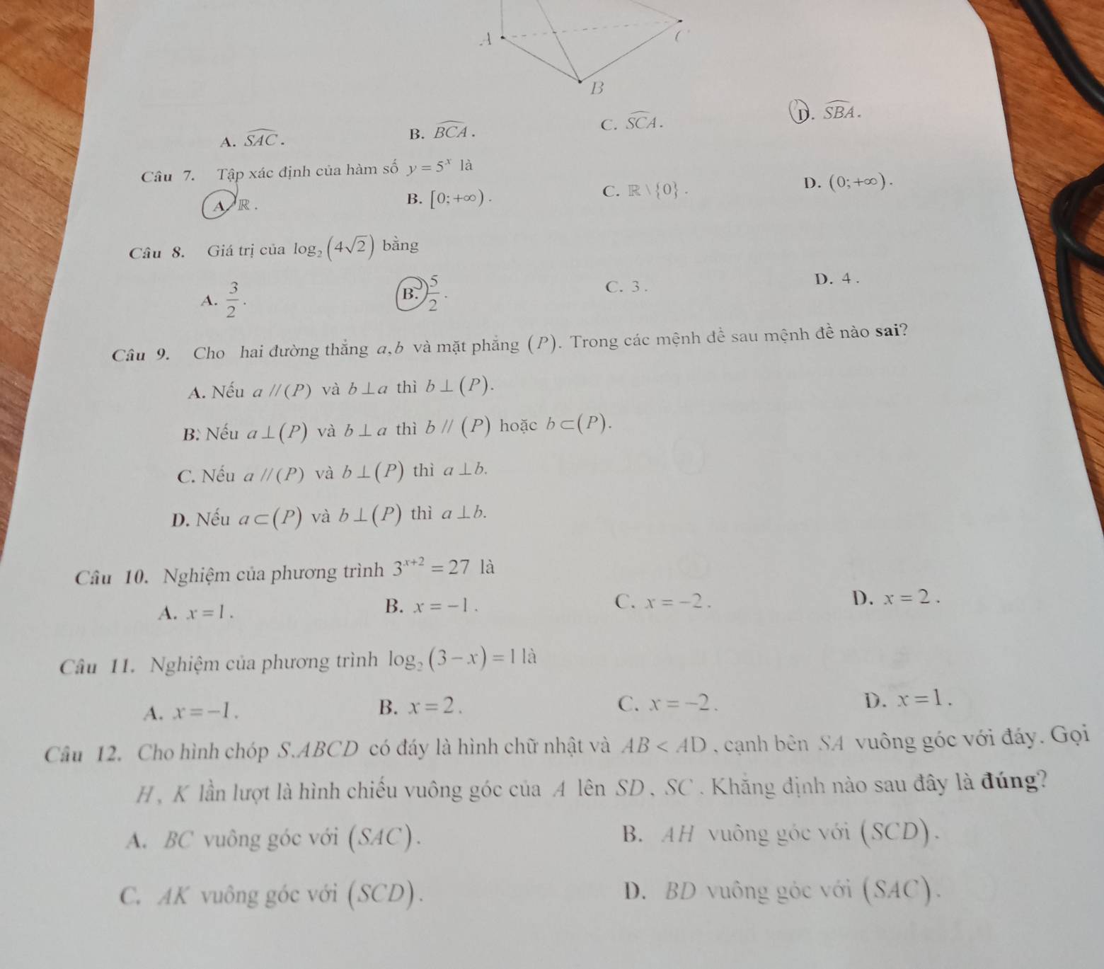 C. widehat SCA.
①. widehat SBA.
A. widehat SAC.
B. widehat BCA.
Câu 7. Tập xác định của hàm số y=5^x là
C. R| 0 .
D. (0;+∈fty ).
AR .
B. [0;+∈fty ).
Câu 8. Giá trị của log _2(4sqrt(2)) bằng
A.  3/2 . B. ) 5/2 . C. 3 .
D. 4 .
Câu 9. Cho hai đường thắng a,b và mặt phẳng (P). Trong các mệnh đề sau mệnh đề nào sai?
A. Nếu aparallel (P) và b⊥ a thì b⊥ (P).
B: Nếu a⊥ (P) và b⊥ a thì bparallel (P) hoặc b⊂ (P).
C. Nếu aparallel (P) và b⊥ (P) thì a⊥ b.
D. Nếu a⊂ (P) và b⊥ (P) thì a⊥ b.
Câu 10. Nghiệm của phương trình 3^(x+2)=27 là
D.
A. x=1.
C.
B. x=-1. x=-2. x=2.
Cầu 11. Nghiệm của phương trình log _2(3-x)=1 là
A. x=-I. B. x=2.
C. x=-2. D. x=1.
Câu 12. Cho hình chóp S.ABCD có đáy là hình chữ nhật và AB cạnh bên SA vuông góc với đáy. Gọi
H, K lần lượt là hình chiếu vuông góc của A lên SD , SC . Khăng định nào sau đây là đúng?
A. BC vuông góc với (SAC). B. AH vuông góc với (SCD).
C. AK vuông góc với (SCD). D. BD vuông góc với (SAC).