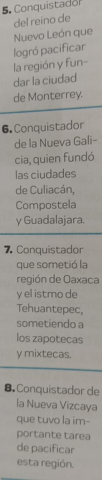 Conquistador
del reino de
Nuevo León que
logró pacificar
la región y fun-
dar la ciudad
de Monterrey.
6.Conquistador
de la Nueva Gali-
cia, quien fundó
las ciudades
de Culiacán,
Compostela
y Guadalajara.
7 Conquistador
que sometió la
región de Oaxaca
y el istmo de
Tehuantepec,
sometiendo a
los zapotecas
y mixtecas.
8. Conquistador de
la Nueva Vizcaya
que tuvo la im-
portante tarea
de pacificar
esta región.