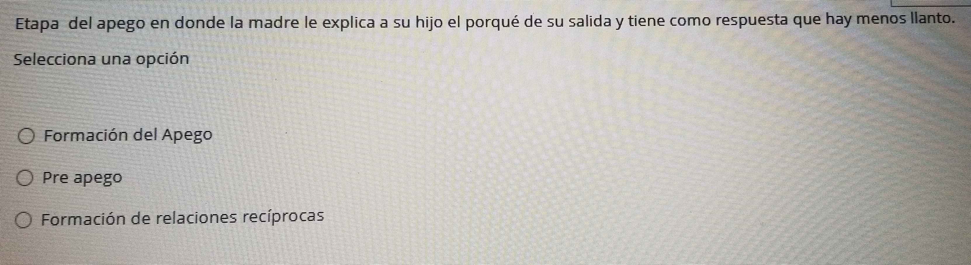 Etapa del apego en donde la madre le explica a su hijo el porqué de su salida y tiene como respuesta que hay menos llanto.
Selecciona una opción
Formación del Apego
Pre apego
Formación de relaciones recíprocas