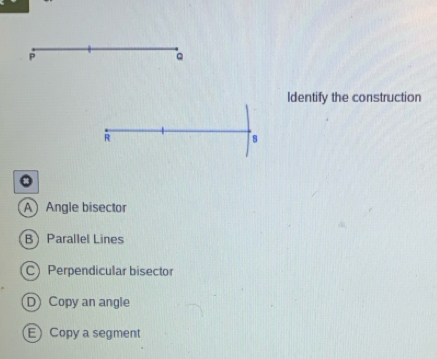 P
。
Identify the construction
R
s
A Angle bisector
BParallel Lines
C) Perpendicular bisector
D Copy an angle
E Copy a segment