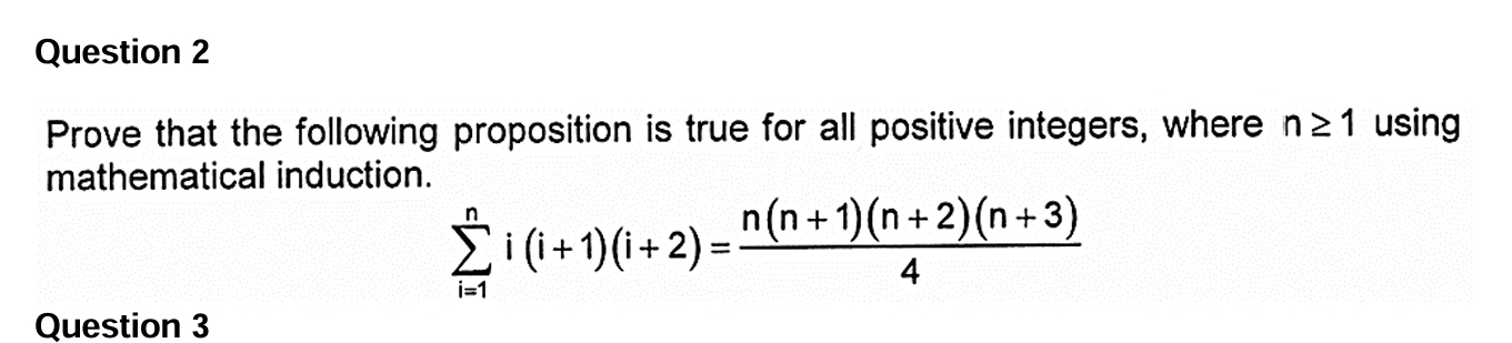 Prove that the following proposition is true for all positive integers, where n≥ 1 using 
mathematical induction.
sumlimits _(i=1)^ni(i+1)(i+2)= (n(n+1)(n+2)(n+3))/4 
Question 3