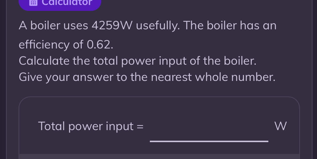 Calculator 
A boiler uses 4259W usefully. The boiler has an 
efficiency of 0.62. 
Calculate the total power input of the boiler. 
Give your answer to the nearest whole number. 
Total power input = W 
_