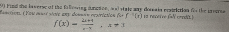 Find the inverse of the following function, and state any domain restriction for the inverse 
function. (You must state any domain restriction for f^(-1)(x) to receive full credit.)
f(x)= (2x+4)/x-3 , x!= 3