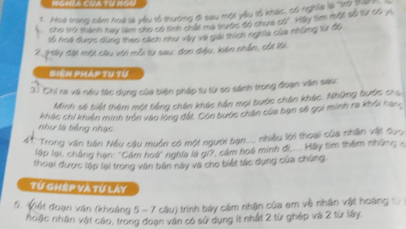 MGMIA CUA TU NGU 
1. Hoà trong cảm hoà là yêu tổ thường đi sau một yêu tổ khác, có nghĩĩa là "kở thann 
cho trở thành hay làm cho có tính chất ma trườc đó chưa có'. Hãy tìm một số từ có vự 
số hoa được dùng theo cách như vậy và giải thích nghĩa của những từ đồ. 
2 Hày đặt một câu với mỗi từ sau: đơn điệu, kiên nhân, cốt lới. 
Biện pháp tu từ 
3) Chi ra và nâu tác dụng của biện pháp tu từ so sánh trong đoạn văn sau 
Minh sẽ biết thêm một tiếng chân khác hản mọi bước chân khác. Những bước cha 
khác chi khiến minh trồn vào lộng đất. Còn bước chân của bạn sẽ gọi minh ra khỏi hạng 
như là tiếng nhạc 
41. Trong văn bán Nều câu muồn có một người bạn..., nhiều lời thoại của nhân vật đượ 
lập lại, cháng hạn: "Cám hoá" nghĩa là gi?, cám hoá minh đi,... Hãy tìm thêm những h 
thoại được lập lại trong văn bản này và cho biết tác dụng của chứng. 
Từ ghép và tự láy 
5. Viết đoạn văn (khoáng 5 - 7 câu) trình bảy cảm nhận của em về nhân vật hoàng 10
hoặc nhân vật cáo, trong đoạn văn có sử dụng ít nhất 2 từ ghép và 2 từ lây.