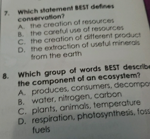 Which statement BEST defines
conservation?
A. the creation of resources
B. the careful use of resources
C. the creation of different product
D. the extraction of useful minerals
from the earth
8. Which group of words BEST describe
the component of an ecosystem?
A. produces, consumers, decompo
B. water, nitrogen, carbon
C. plants, animals, temperature
D. respiration, photosynthesis, foss
fuels