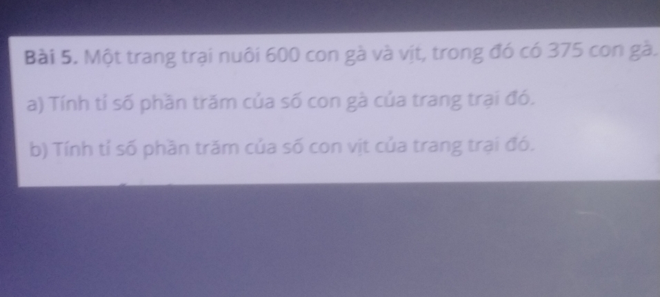 Một trang trại nuôi 600 con gà và vịt, trong đó có 375 con gà. 
a) Tính tỉ số phần trăm của số con gà của trang trại đó. 
b) Tính tỉ số phần trăm của số con vịt của trang trại đó.