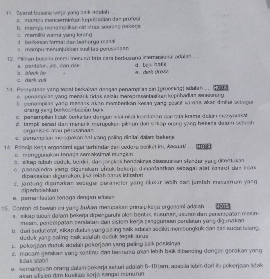 Syarat busana kerja yang baik adalah ....
a. mampu mencerminkan kepribadian dan profesi
b. mampu menampilkan ciri khas seorang pekerja
c. memiliki warna yang terang
d. berkesan formal dan berharga mahal
e. mampu menunjukkan kualitas perusahaan
12. Pilihan busana resmi menurut tata cara berbusana internasional adalah ....
a. pantalon, jas, dan dasi d. baju batik
b. black tie e. dark dress
c. dark suit
13. Pernyataan yang tepat berkaitan dengan penampilan diri (grooming) adalah .... HOTS
a. penampilan yang menarik tidak selalu merepresentasikan kepribadian seseorang
b. penampilan yang menarik akan memberikan kesan yang positif karena akan dinilai sebagai
orang yang berkepribadián baik
c. penampilan tidak berkaitan dengan nilai-nilai keindahan dan tata krama dalam masyarakat
d. tampil serasi dan menarik merupakan pilihan dari setiap orang yang bekerja dalam sebuah
organisasi atau perusahaan
e. penampilan merupakan hal yang paling diņilai dalam bekerja
14. Prinsip kerja ergonomi agar terhindar dari cedera berikut ini, kecuali .... HOTS
a. menggunakan tenaga semaksimal mungkin
b. sikap tubuh duduk, berdiri, dan jongkok hendaknya disesuaikan standar yang ditentukan
c. pancaindra yang digunakan untuk bekerja dimanfaatkan sebagai alat kontrol dan tidak
dipaksakan digunakan, jika lelah harus istirahat
d. jantung digunakan sebagai parameter yang diukur lebih dari jumlah maksimum yang
diperbolehkan
e. pemanfaatan tenaga dengan efisien
15. Contoh di bawah ini yang bukan merupakan prinsip kerja ergonomi adalah ... HOTS
a. sikap tubuh dalam bekerja dipengaruhi oleh bentuk, susunan, ukuran dan penempatan mesin-
mesin, penempatan peralatan dan sistem kerja penggunaan peralatan yang digunakan
b. dari sudut otot, sikap duduk yang paling baik adalah sedikit membungkuk dan dari sudut tulang,
duduk yang paling baik adalah duduk tegak lurus
c. pekerjaan duduk adalah pekerjaan yang paling baik posisinya
d. macam gerakan yang kontinu dan berirama akan lebih baik dibanding dengan gerakan yang
tidak stabil
e. kemampuan orang dalam bekerja sehari adalah 8-10 jam, apabila lebih dari itu pekerjaan tidak
akan efisien dan kualitas kerja sangat menurun