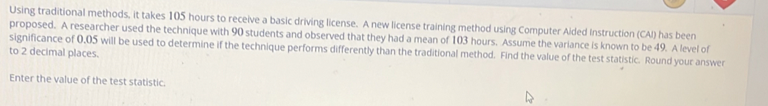 Using traditional methods, it takes 105 hours to receive a basic driving license. A new license training method using Computer Aided Instruction (CAI) has been 
proposed. A researcher used the technique with 90 students and observed that they had a mean of 103 hours. Assume the variance is known to be 49. A level of 
significance of 0,05 will be used to determine if the technique performs differently than the traditional method. Find the value of the test statistic. Round your answer 
to 2 decimal places. 
Enter the value of the test statistic.