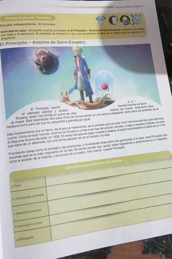 Lengua y Comunicación II 
Proceso Evaluación Formativa 
Estudio independiente - 45 minutos
Actividad en casa: estudiante, analiza la sinopsis de El Princípito - Antoine de Saint-Exupery y elabora una reseña 
con base a la estructura. El propósito es introducir a las y los estudiantes al tema de la reseña que se aborda en la 
progresión. 
El Principito - Antoine de Saint-Exupery 
Exupery, quien nos brinda un punto 
de magia. Este reconocido libro para niños se ha convertido en una lectu 
literatura como para los que no, pequeños y grandes por igual 
Más impresionante que la trama, de la que ya hablaremos, es el contexto que el autor vivió mientras escribía este hermoso 
cuento. Como aviador francés, Antoine fue llamado a unirse a las filas del ejército francés, y luego el estadounidense, durante 
la Segunda Guerra Mundial, en 1938. En estos tiempos de caos, muerte y misería, el autor nos presenta el relato de un niño 
que viene de un asteroide, con una forma peculiar de ver el mundo y la vida 
como la amistad y las emociones, y trivializando otras como las ganancias o el peso, este Principito nos 
ida. Es bonito pensar que, quizá, todos llegaremos a estrellamnos en un desierto 
or, nuestro Principito.