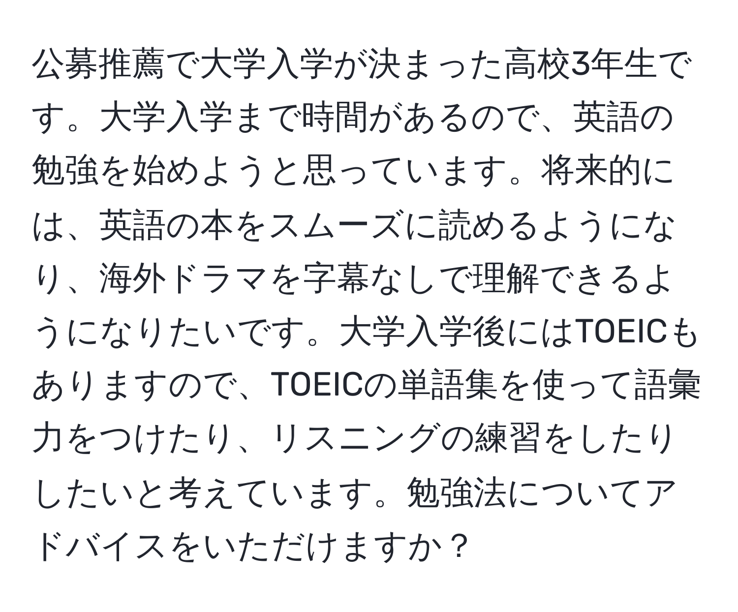 公募推薦で大学入学が決まった高校3年生です。大学入学まで時間があるので、英語の勉強を始めようと思っています。将来的には、英語の本をスムーズに読めるようになり、海外ドラマを字幕なしで理解できるようになりたいです。大学入学後にはTOEICもありますので、TOEICの単語集を使って語彙力をつけたり、リスニングの練習をしたりしたいと考えています。勉強法についてアドバイスをいただけますか？