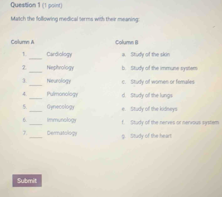 Match the following medical terms with their meaning:
Column A Column B
_
1. Cardiology a. Study of the skin
_
2. Nephrology b. Study of the immune system
3._ Neurology c. Study of women or females
4._ Pulmonology d. Study of the lungs
5._ Gynecology e. Study of the kidneys
6. _Immunology f. Study of the nerves or nervous system
_
7. Dermatology
g. Study of the heart
Submit