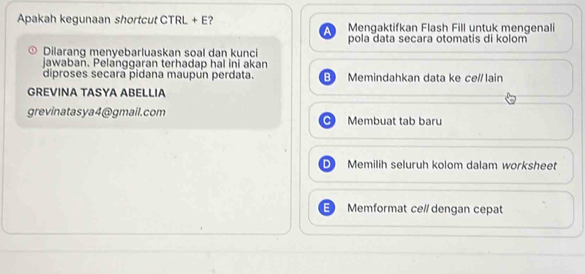 Apakah kegunaan shortcut CTRL + E? Mengaktifkan Flash Fill untuk mengenali 
pola data secara otomatis di kolom 
Dilarang menyebarluaskan soal dan kunci 
jawaban. Pelanggaran terhadap hal ini akan 
diproses secara pidana maupun perdata. Memindahkan data ke ce//lain 
GREVINA TASYA ABELLIA 
grevinatasya4@gmail.com Membuat tab baru 
Memilih seluruh kolom dalam worksheet 
= Memformat ce// dengan cepat