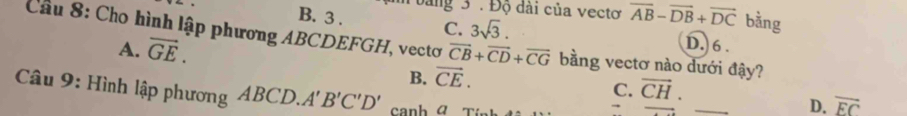 bang 3 . Độ dài của vectơ overline AB-overline DB+overline DC bằng
B. 3 . 3sqrt(3). D. 6.
Câu 8: Cho hình lập phương ABCDEFGH, vectơ C. vector CB+vector CD+vector CG bằng vectơ nào dưới đậy?
A. vector GE.
B. vector CE. 
Câu 9: Hình lập phương ABCD. A'B'C'D'
_
C. vector CH.
D. overline EC