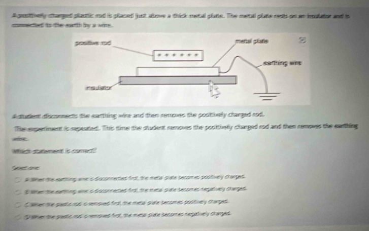 A pestivelly stanped plactic and is placed just above a thick metal plate. The metal plate rests on an ioulator and is
commes ed to te earth by a wine.
A cudent docomects the earthing whe and then remones the pooitbelly clarged rod.
The experiment is rxpented. This time the ctudent rerroves the podithely charged rod and then removes the earhing
Mitich saement is come?
* aore
A ahen the eating we s Auconmertes frs), the metal siate secomes sostively crarged 
S Wten the eatting wre s Ascso neded frsl the metal clate secomes regatiey crarges
O lher the quedlo nos o removed frst, the metal pate secomes potively crarped
D ahen the getts ro o removed frst the meta puate secomes regaively starged