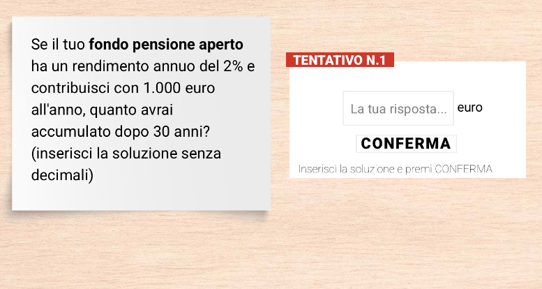 Se il tuo fondo pensione aperto 
ha un rendimento annuo del 2% e TENTATIVO N.1
contribuisci con 1.000 euro
all'anno, quanto avrai La tua risposta... euro 
accumulato dopo 30 anni? 
CONFERMA 
(inserisci la soluzione senza 
decimali) Inserisci la soluzione e premi CONFERMA