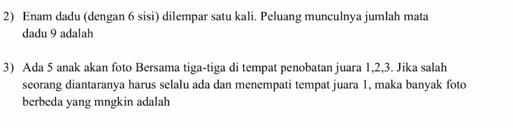 Enam dadu (dengan 6 sisi) dilempar satu kali. Peluang munculnya jumlah mata 
dadu 9 adalah 
3) Ada 5 anak akan foto Bersama tiga-tiga di tempat penobatan juara 1, 2, 3. Jika salah 
seorang diantaranya harus selalu ada dan menempati tempat juara 1, maka banyak foto 
berbeda yang mngkin adalah