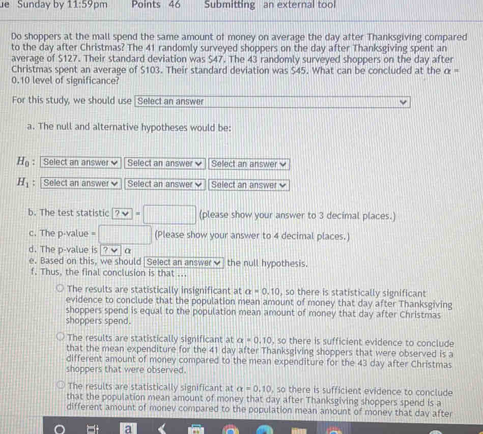 Sunday by 11:59 pm Points 46 Submitting an external tool
Do shoppers at the mall spend the same amount of money on average the day after Thanksgiving compared
to the day after Christmas? The 41 randomly surveyed shoppers on the day after Thanksgiving spent an
average of $127. Their standard deviation was $47. The 43 randomly surveyed shoppers on the day after
Christmas spent an average of $103. Their standard deviation was $45. What can be concluded at the alpha =
0.10 level of significance?
For this study, we should use Select an answer
a. The null and alternative hypotheses would be:
H_0 : Select an answer Select an answer Select an answer
H_1 : | Select an answer Select an answer Select an answer
b. The test statistic ?vee =□ (please show your answer to 3 decimal places.)
c. The p -value =□ (Please show your answer to 4 decimal places.)
d. The p -value is |? α
e. Based on this, we should Select an answer the null hypothesis.
f. Thus, the final conclusion is that ...
The results are statistically insignificant at alpha =0.10 , so there is statistically significant
evidence to conclude that the population mean amount of money that day after Thanksgiving
shoppers spend is equal to the population mean amount of money that day after Christmas
shoppers spend.
The results are statistically significant at alpha =0.10 , so there is sufficient evidence to conclude
that the mean expenditure for the 41 day after Thanksgiving shoppers that were observed is a
different amount of money compared to the mean expenditure for the 43 day after Christmas
shoppers that were observed.
The results are statistically significant at alpha =0.10 , so there is sufficient evidence to conclude
that the population mean amount of money that day after Thanksgiving shoppers spend is a
different amount of monev compared to the population mean amount of money that day after