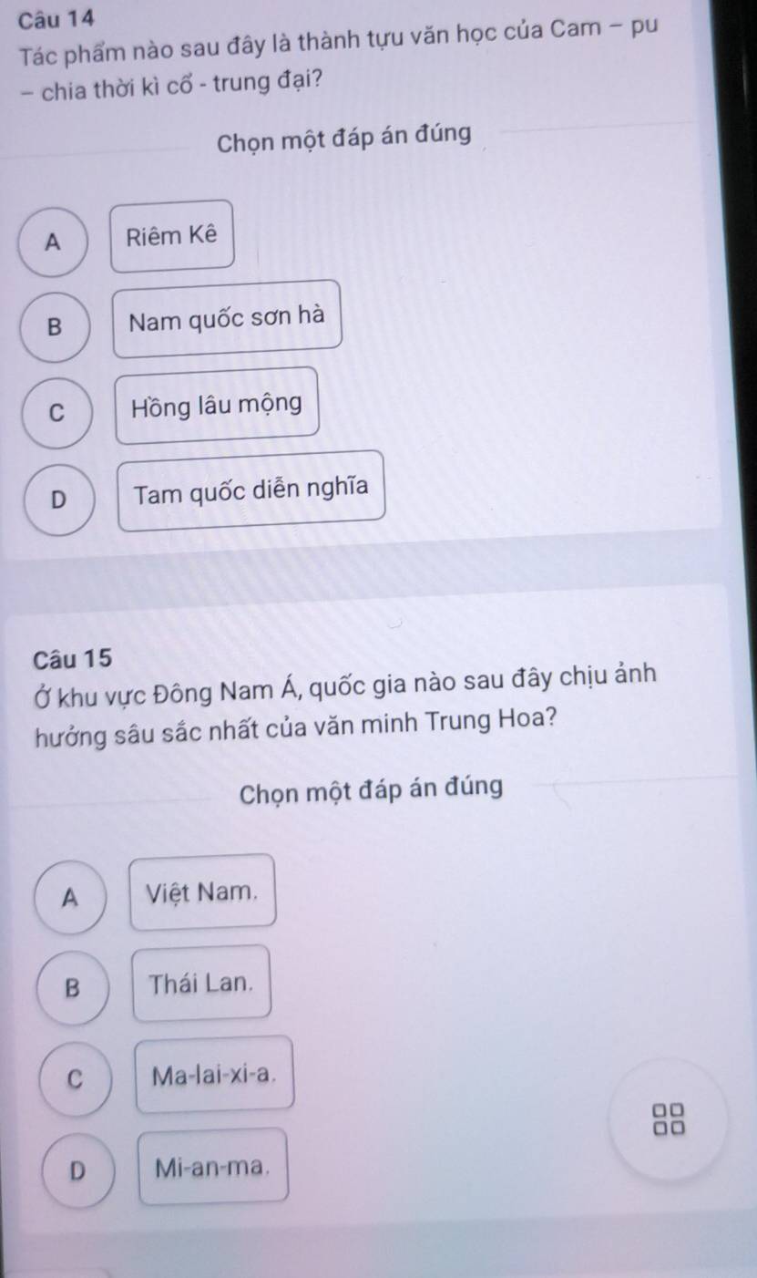 Tác phẩm nào sau đây là thành tựu văn học của Cam - pu
- chia thời kì cổ - trung đại?
Chọn một đáp án đúng
A Riêm Kê
B Nam quốc sơn hà
C Hồng lâu mộng
D Tam quốc diễn nghĩa
Câu 15
Ở khu vực Đông Nam Á, quốc gia nào sau đây chịu ảnh
hưởng sâu sắc nhất của văn minh Trung Hoa?
Chọn một đáp án đúng
A Việt Nam.
B Thái Lan.
C Ma-lai-xi-a.
□□
□□
D Mi-an-ma.