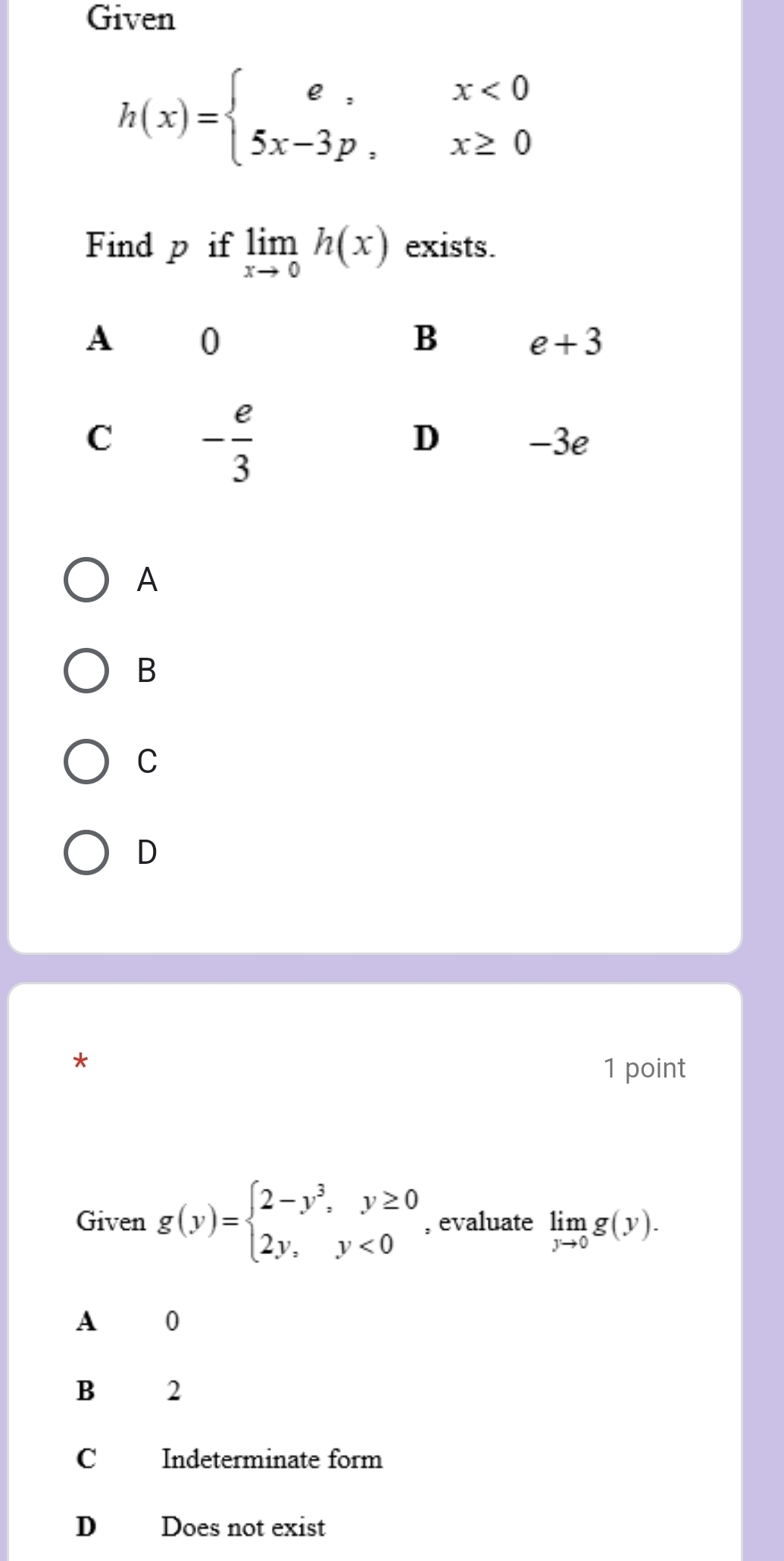 Given
h(x)=beginarrayl e,x<0 5x-3p,x≥ 0endarray.
Find p if limlimits _xto 0h(x) exists.
A
B
C
D
*
1 point
Given g(y)=beginarrayl 2-y^3,y≥ 0 2y,y<0endarray. , evaluate limlimits _yto 0g(y).
A  0
B 2
C Indeterminate form
D Does not exist