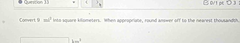 < > 0/1 pt つ 3 
Convert 9 mi^2 into square kilometers. When appropriate, round answer off to the nearest thousandth.
km^2