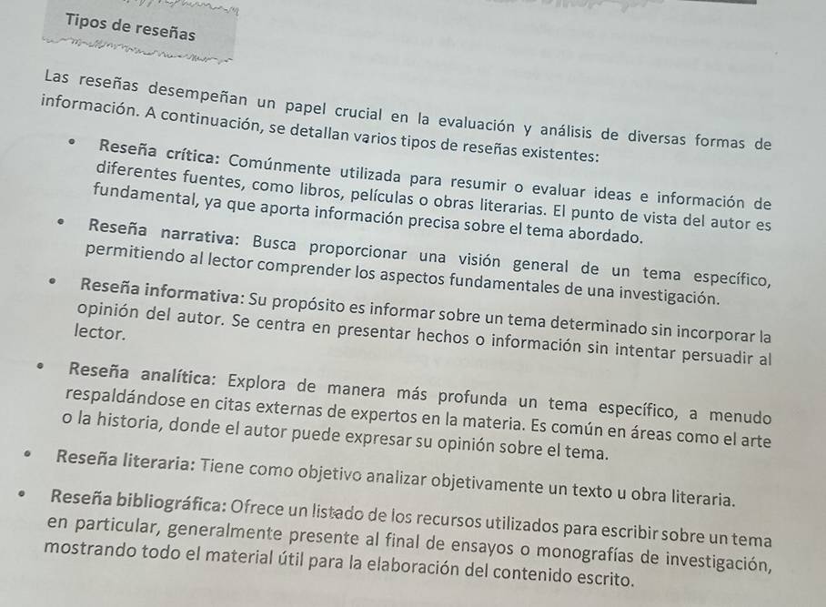 Tipos de reseñas 
Las reseñas desempeñan un papel crucial en la evaluación y análisis de diversas formas de 
información. A continuación, se detallan varios tipos de reseñas existentes: 
Reseña crítica: Comúnmente utilizada para resumir o evaluar ideas e información de 
diferentes fuentes, como libros, películas o obras literarias. El punto de vista del autor es 
fundamental, ya que aporta información precisa sobre el tema abordado. 
Reseña narrativa: Busca proporcionar una visión general de un tema específico, 
permitiendo al lector comprender los aspectos fundamentales de una investigación. 
Reseña informativa: Su propósito es informar sobre un tema determinado sin incorporar la 
lector. 
opinión del autor. Se centra en presentar hechos o información sin intentar persuadir al 
Reseña analítica: Explora de manera más profunda un tema específico, a menudo 
respaldándose en citas externas de expertos en la materia. Es común en áreas como el arte 
o la historia, donde el autor puede expresar su opinión sobre el tema. 
Reseña literaria: Tiene como objetivo analizar objetivamente un texto u obra literaria. 
Reseña bibliográfica: Ofrece un listado de los recursos utilizados para escribir sobre un tema 
en particular, generalmente presente al final de ensayos o monografías de investigación, 
mostrando todo el material útil para la elaboración del contenido escrito.