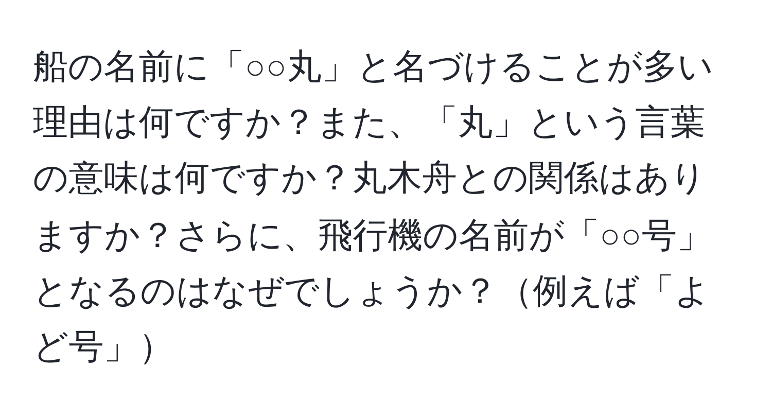 船の名前に「○○丸」と名づけることが多い理由は何ですか？また、「丸」という言葉の意味は何ですか？丸木舟との関係はありますか？さらに、飛行機の名前が「○○号」となるのはなぜでしょうか？例えば「よど号」