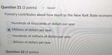 Saved
Forestry contributes about how much to the New York State econom
Hundreds of thousands of dollars per year
Millions of dollars per year
Hundreds of millions of dollars per year
Billions of dollars per year
Question 22 (2 points)