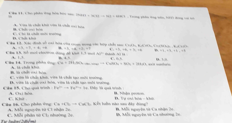 Cho phân ứng hòa học sau: 2NH3+3Cl2to N2+6HCl , Trong phân ứng trên, NH3 đông vai trò
A. Vừa là chất khữ vừa là chất oxi hóa
B. Chất oxi hòa
C. Chi là chất môi trường
D. Chất khử
Câu 12. Xác định số oxi hóa của crom trong các hợp chất sau: Cr_2O_3,K_3CrO_4,Cr_3(SO_4)_4,K_3Cr_3O_4
A_1+3_2+7_3+4_4+6 1 lambda _1+3_2+4_3+2_1+7 . C_2+6,+3i+6_i+3_i+6 D. +1,+3,+1,+5
Câu 3 Số mol electron dùng để khử 1.5 mol Al^(10) thành AIIA D. 3,0.
A. 1,3, B, 4,5. C. 0,5.
Câu 14. Trong phân ứng: Cu+2H_2SO_4 (ase,ming)to CuSO_4+8O_2+2H_2O , axit sunfuric
A. là chất khử,
B. là chất oxi hóa.
C. vừa là chất khử, vừa là chất tạo môi trường.
D. vừa là chất oxi hóa, vừa là chất tạo môi trường.
Câu 15. Cho quả trình : Fe^(2+)to Fe^(3+)+Ie , Dây là quá trình :
A. Oxi hóa. B. Nhận proton.
C. Khử . D. Tự oxi hóa - khử.
Câu 16. Cho phản ứng: Ca+Cl_2to CaCl_2. Kết luận nào sau đây đùng?
A. Mỗi nguyên tử C1 nhận 2e.  B. Mỗi nguyên tử Ca nhận 2e.
C. Mỗi phân từ Cl_2 nhường 2e, D. Mỗi nguyên từ Ca nhường 2e.
Te luânt (2,0surd m)