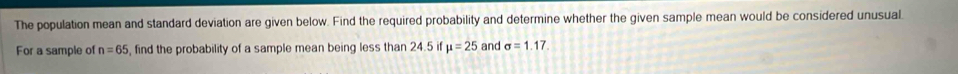 The population mean and standard deviation are given below. Find the required probability and determine whether the given sample mean would be considered unusual 
For a sample of n=65 , find the probability of a sample mean being less than 24.5 if mu =25 and sigma =1.17