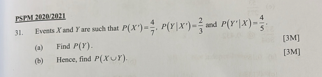 PSPM 2020/2021 
31. Events X and Y are such that P(X')= 4/7 , P(Y|X')= 2/3  and P(Y'|X)= 4/5 . 
[3M] 
(a) Find P(Y). 
[3M] 
(b) Hence, find P(X∪ Y).