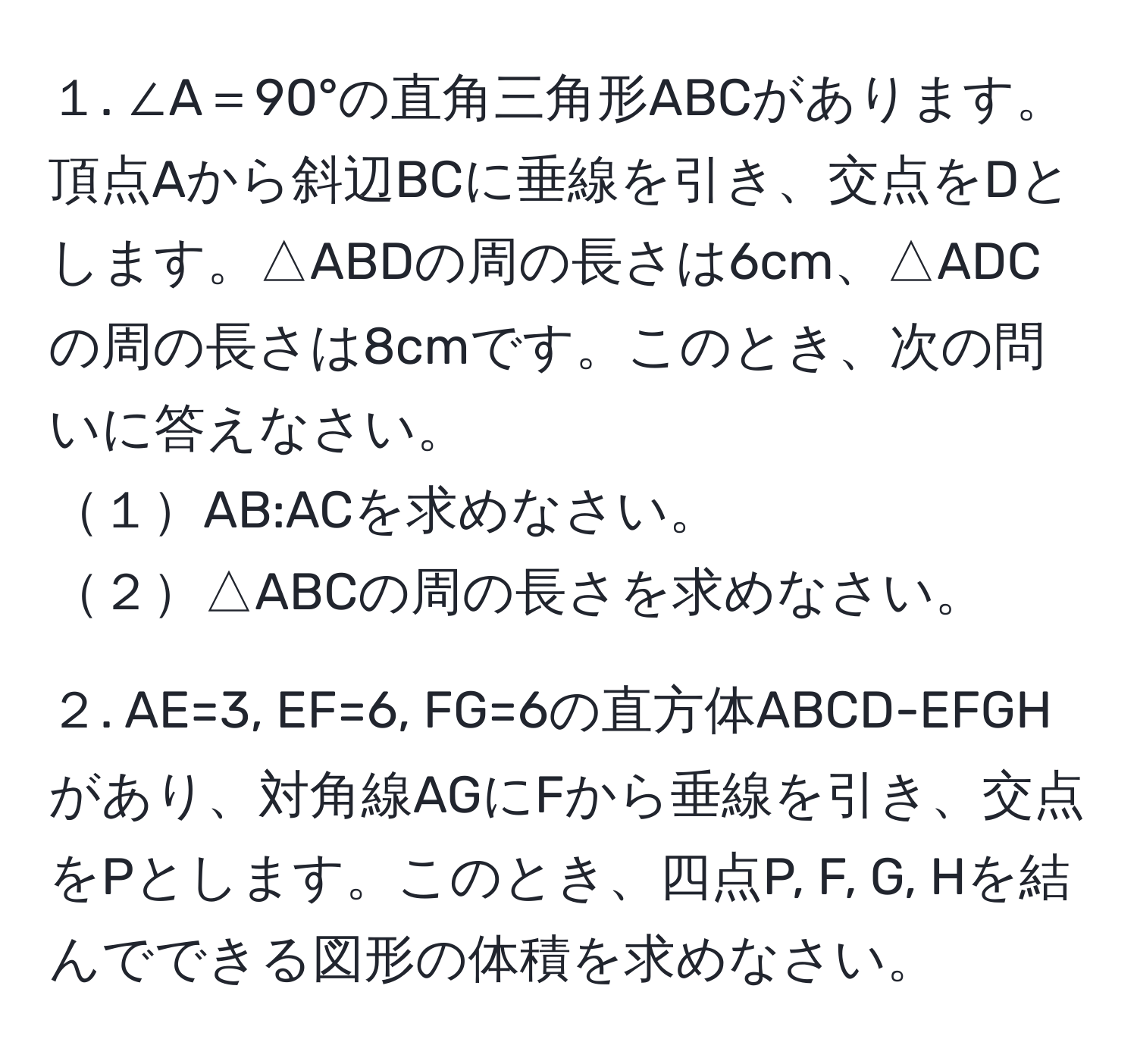 １. ∠A＝90°の直角三角形ABCがあります。頂点Aから斜辺BCに垂線を引き、交点をDとします。△ABDの周の長さは6cm、△ADCの周の長さは8cmです。このとき、次の問いに答えなさい。  
１AB:ACを求めなさい。  
２△ABCの周の長さを求めなさい。  

２. AE=3, EF=6, FG=6の直方体ABCD-EFGHがあり、対角線AGにFから垂線を引き、交点をPとします。このとき、四点P, F, G, Hを結んでできる図形の体積を求めなさい。