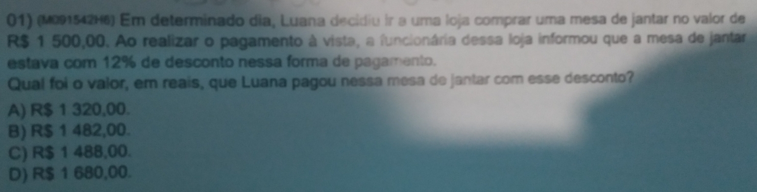 (M091542H6) Em determinado dia, Luana decidiu ir a uma loja comprar uma mesa de jantar no valor de
R$ 1 500,00. Ao realizar o pagamento à vista, a funcionária dessa loja informou que a mesa de jantar
estava com 12% de desconto nessa forma de pagamento.
Qual foi o valor, em reais, que Luana pagou nessa mesa de jantar com esse desconto?
A) R$ 1 320,00.
B) R$ 1 482,00.
C) R$ 1 488,00.
D) R$ 1 680,00.