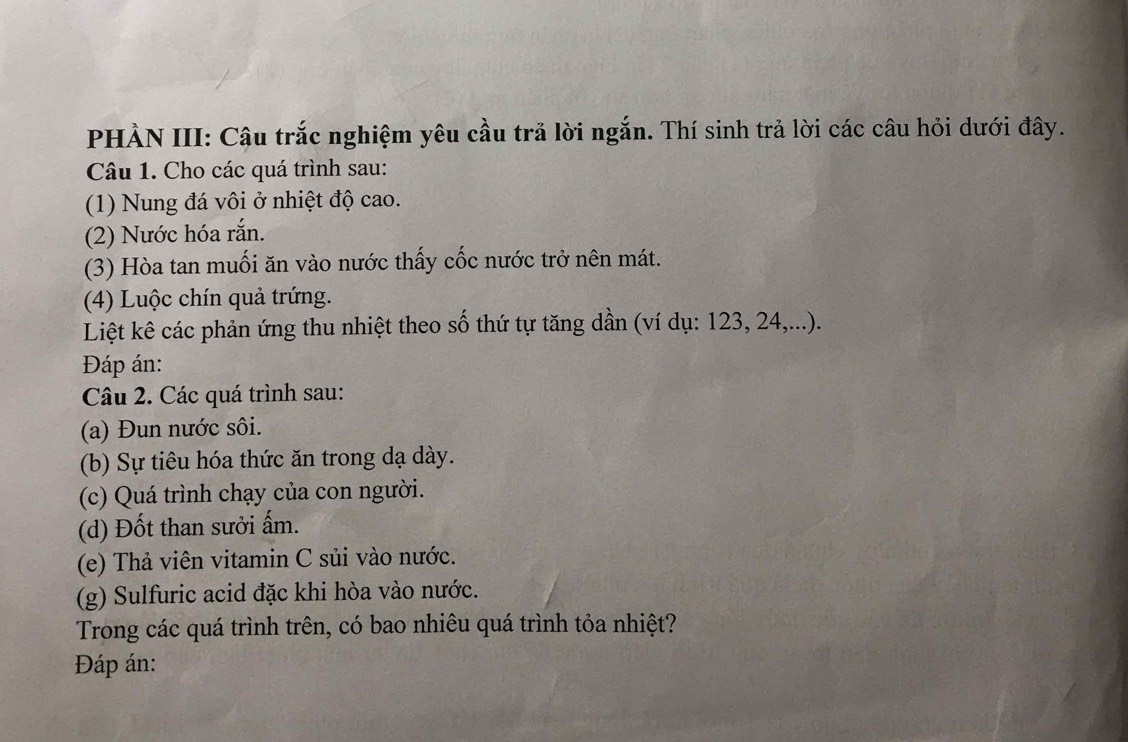 PHÀN III: Câu trắc nghiệm yêu cầu trả lời ngắn. Thí sinh trả lời các câu hỏi dưới đây. 
Câu 1. Cho các quá trình sau: 
(1) Nung đá vôi ở nhiệt độ cao. 
(2) Nước hóa rắn. 
(3) Hòa tan muối ăn vào nước thấy cốc nước trở nên mát. 
(4) Luộc chín quả trứng. 
Liệt kê các phản ứng thu nhiệt theo số thứ tự tăng dần (ví dụ: 123, 24,...). 
Đáp án: 
Câu 2. Các quá trình sau: 
(a) Đun nước sôi. 
(b) Sự tiêu hóa thức ăn trong dạ dày. 
(c) Quá trình chạy của con người. 
(d) Đốt than sưởi ấm. 
(e) Thả viên vitamin C sủi vào nước. 
(g) Sulfuric acid đặc khi hòa vào nước. 
Trong các quá trình trên, có bao nhiêu quá trình tỏa nhiệt? 
Đáp án: