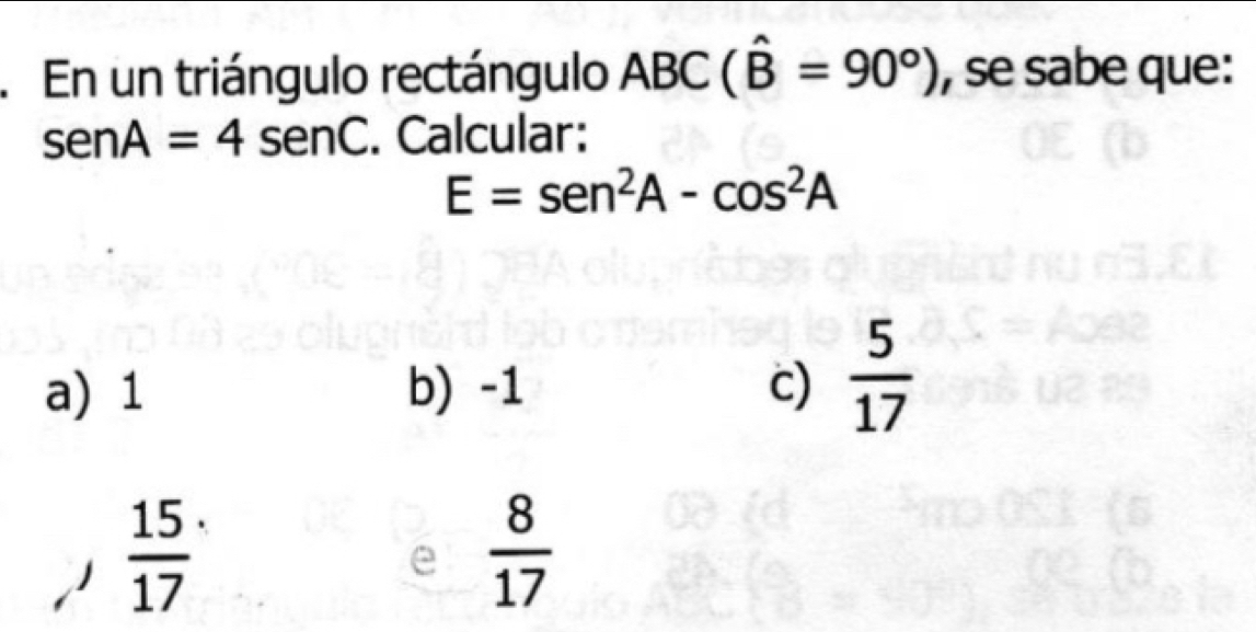 En un triángulo rectángulo ABC(hat B=90°) , se sabe que:
senA=4sen C. Calcular:
E=sen^2A-cos^2A
a) 1 b) -1 c)  5/17 
 15/17 
e  8/17 