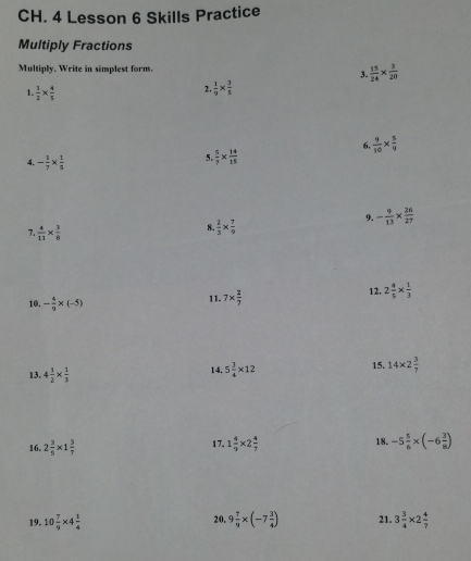 CH. 4 Lesson 6 Skills Practice 
Multiply Fractions 
Multiply. Write in simplest form.  15/24 *  3/20 
3. 
1.  1/2 *  4/5 
2.  1/9 *  3/5 
6  9/10 *  5/9 
4. - 1/7 *  1/5 
5  5/7 *  14/15 
7  4/11 *  3/8 
8  2/3 *  7/9 
9. - 9/13 *  26/27 
12. 
10. - 4/9 * (-5) 11. 7*  2/7  2 4/5 *  1/3 
15. 
13. 4 1/2 *  1/3  14. 5 3/4 * 12 14* 2 3/7 
16. 2 3/5 * 1 3/7  17. 1 4/9 * 2 4/7  18. -5 5/6 * (-6 3/8 )
20. 
19. 10 7/9 * 4 1/4  9 7/9 * (-7 3/4 ) 21. 3 3/4 * 2 4/7 