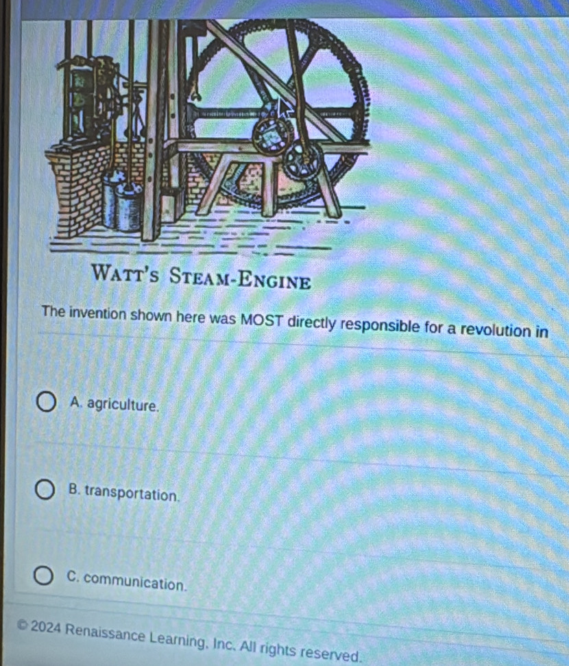 The invention shown here was MOST directly responsible for a revolution in
A. agriculture.
B. transportation.
C. communication.
2024 Renaissance Learning, Inc. All rights reserved.