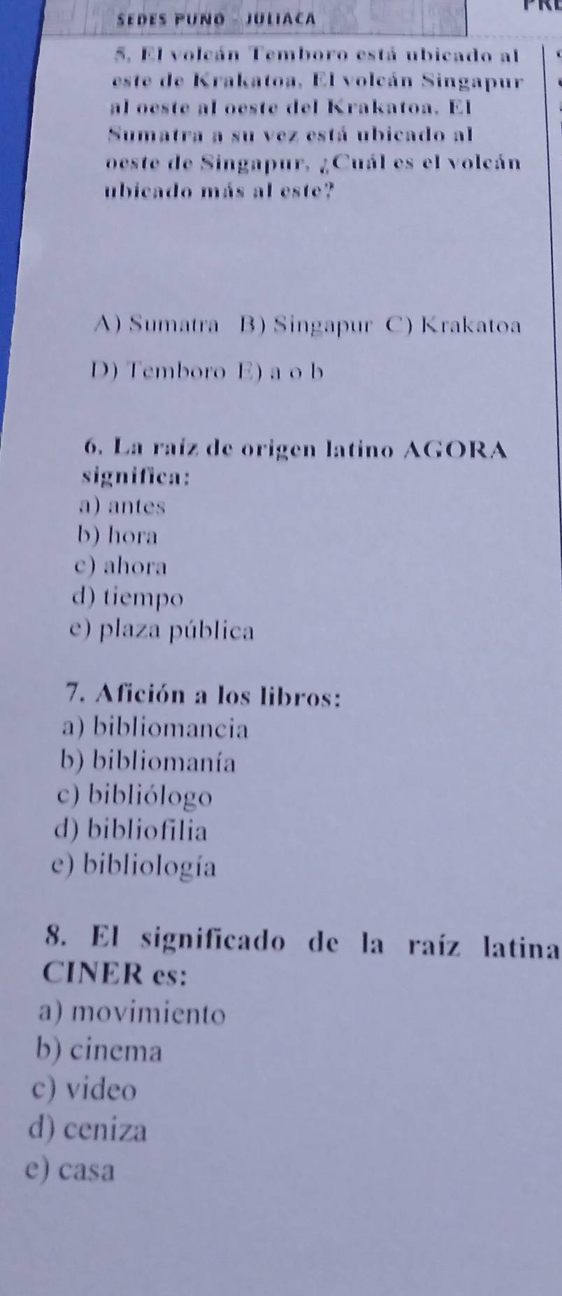SEDES PUÑO - JULIACA
5. El volcán Temboro está ubicado al
este de Krakatoa, El volcán Singapur
al oeste al oeste del Krakatoa. El
Sumatra a su vez está ubicado al
oeste de Singapur, ¿Cuál es el volcán
ubicado más al este?
A) Sumatra B) Singapur C) Krakatoa
D) Temboro E) a o b
6. La raíz de origen latino AGORA
significa:
a) antes
b) hora
c) ahora
d) tiempo
e) plaza pública
7. Afición a los libros:
a) bibliomancia
b) bibliomanía
c) bibliólogo
d) bibliofilia
e) bibliología
8. El significado de la raíz latina
CINER es:
a) movimiento
b) cinema
c) video
d) ceniza
e) casa