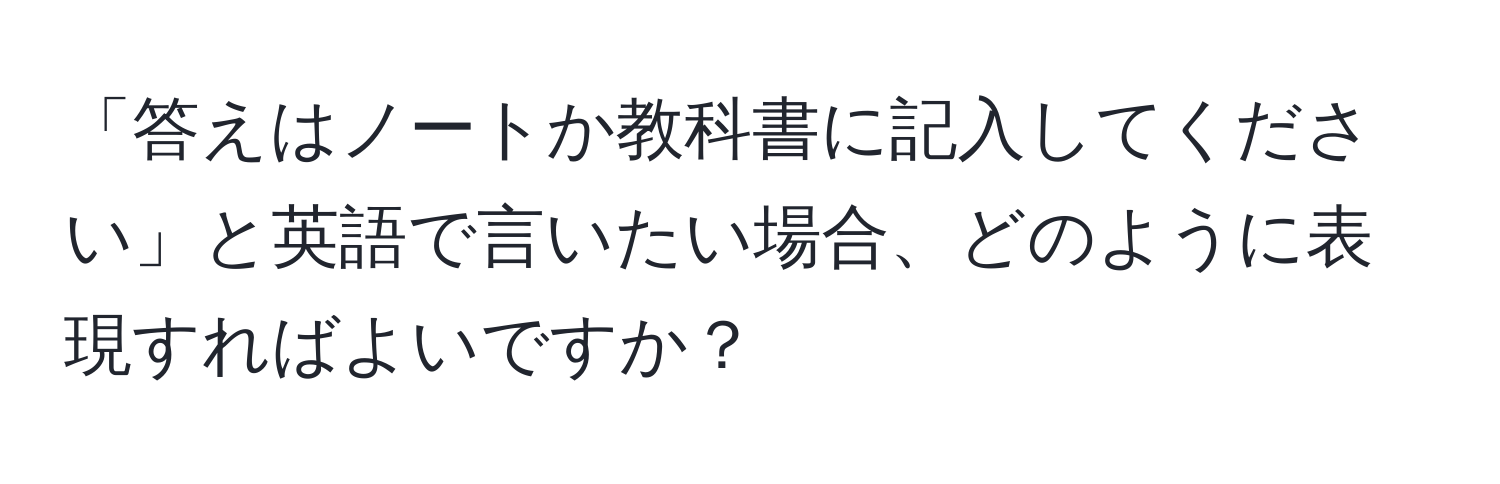 「答えはノートか教科書に記入してください」と英語で言いたい場合、どのように表現すればよいですか？