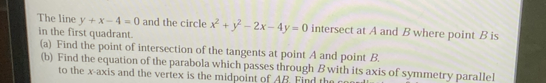 The line y+x-4=0 and the circle x^2+y^2-2x-4y=0 intersect at A and B where point B is
in the first quadrant.
(a) Find the point of intersection of the tangents at point A and point B.
(b) Find the equation of the parabola which passes through B with its axis of symmetry parallel
to the x-axis and the vertex is the midpoint of AB. Find the