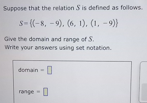 Suppose that the relation S is defined as follows.
S= (-8,-9),(6,1),(1,-9)
Give the domain and range of S. 
Write your answers using set notation. 
domain =□ 
range =□