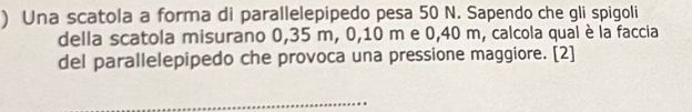 ) Una scatola a forma di parallelepipedo pesa 50 N. Sapendo che gli spigoli 
della scatola misurano 0,35 m, 0, 10 m e 0,40 m, calcola qual è la faccia 
del parallelepipedo che provoca una pressione maggiore. [2] 
_