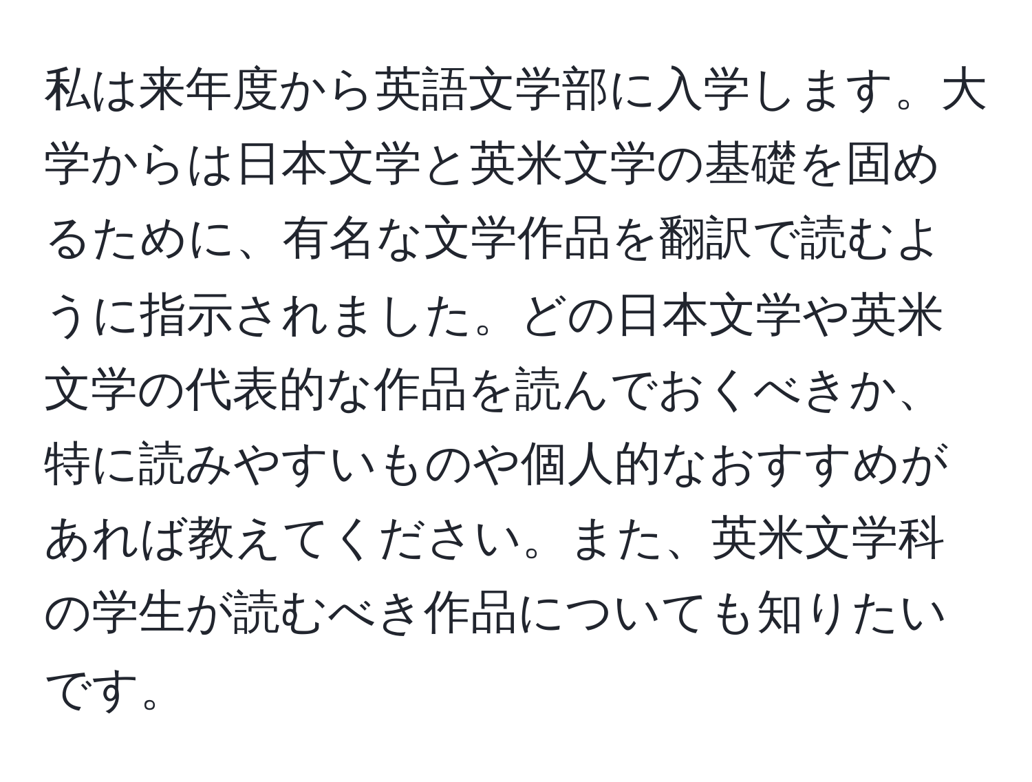 私は来年度から英語文学部に入学します。大学からは日本文学と英米文学の基礎を固めるために、有名な文学作品を翻訳で読むように指示されました。どの日本文学や英米文学の代表的な作品を読んでおくべきか、特に読みやすいものや個人的なおすすめがあれば教えてください。また、英米文学科の学生が読むべき作品についても知りたいです。